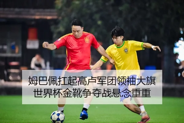 姆巴佩扛起高卢军团领袖大旗 世界杯金靴争夺战悬念重重