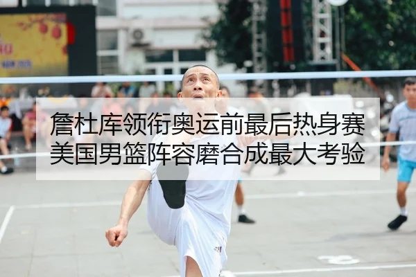 詹杜库领衔奥运前最后热身赛 美国男篮阵容磨合成最大考验